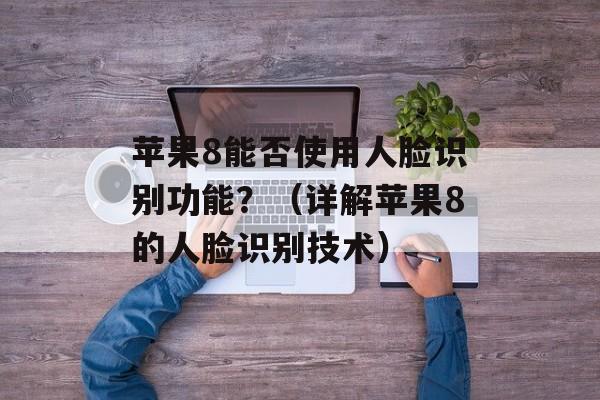 苹果8能否使用人脸识别功能？（详解苹果8的人脸识别技术）-第1张图片-