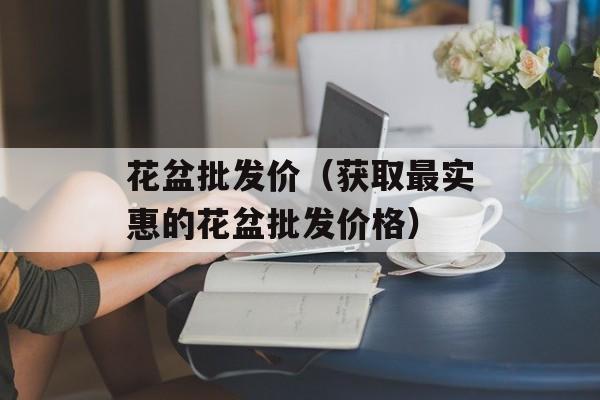 花盆批发价（获取最实惠的花盆批发价格）-第1张图片-