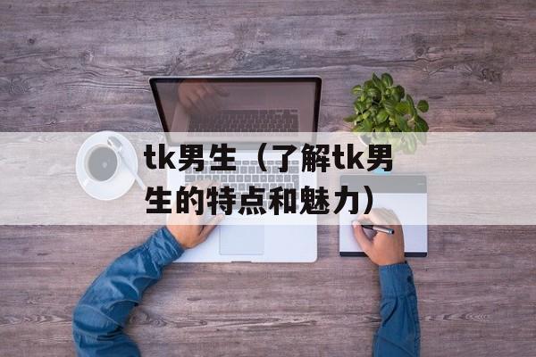 tk男生（了解tk男生的特点和魅力）-第1张图片-