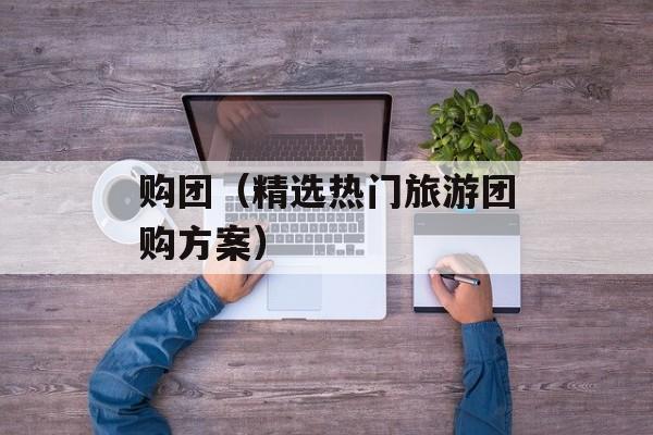 购团（精选热门旅游团购方案）-第1张图片-