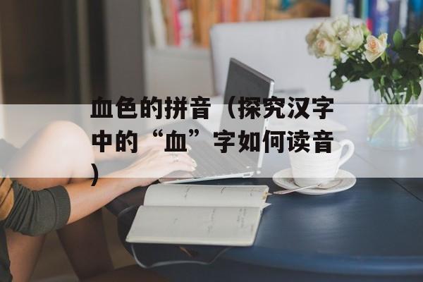 血色的拼音（探究汉字中的“血”字如何读音）-第1张图片-