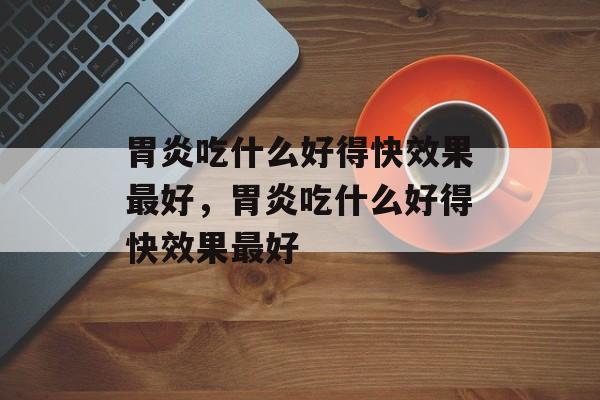 胃炎吃什么好得快效果最好，胃炎吃什么好得快效果最好-第1张图片-