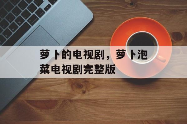 萝卜的电视剧，萝卜泡菜电视剧完整版-第1张图片-