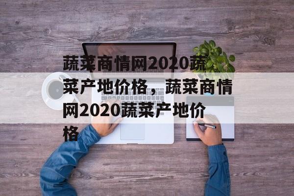 蔬菜商情网2020蔬菜产地价格，蔬菜商情网2020蔬菜产地价格-第1张图片-