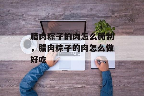 腊肉粽子的肉怎么腌制，腊肉粽子的肉怎么做好吃-第1张图片-
