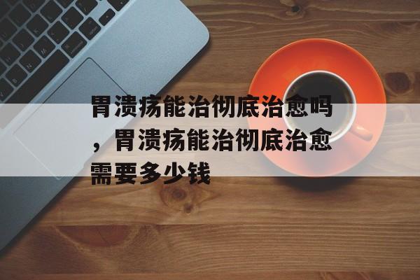 胃溃疡能治彻底治愈吗，胃溃疡能治彻底治愈需要多少钱-第1张图片-