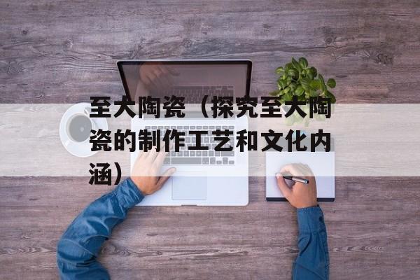 至大陶瓷（探究至大陶瓷的制作工艺和文化内涵）-第1张图片-
