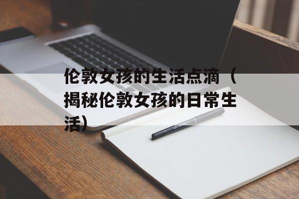 伦敦女孩的生活点滴（揭秘伦敦女孩的日常生活）-第1张图片-