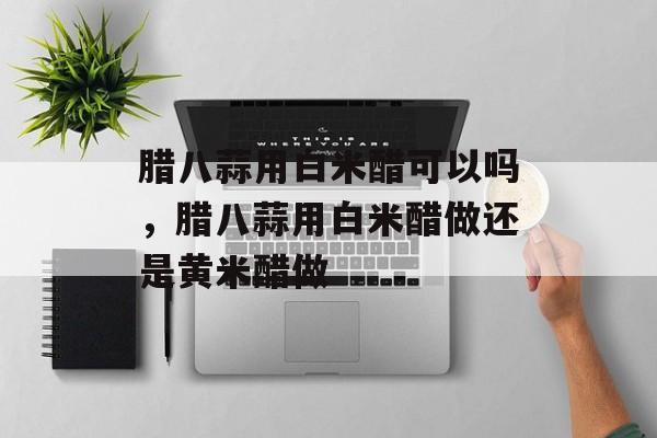 腊八蒜用白米醋可以吗，腊八蒜用白米醋做还是黄米醋做-第1张图片-