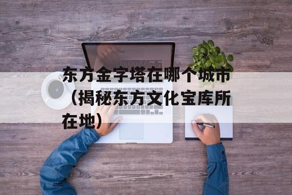 东方金字塔在哪个城市（揭秘东方文化宝库所在地）-第1张图片-