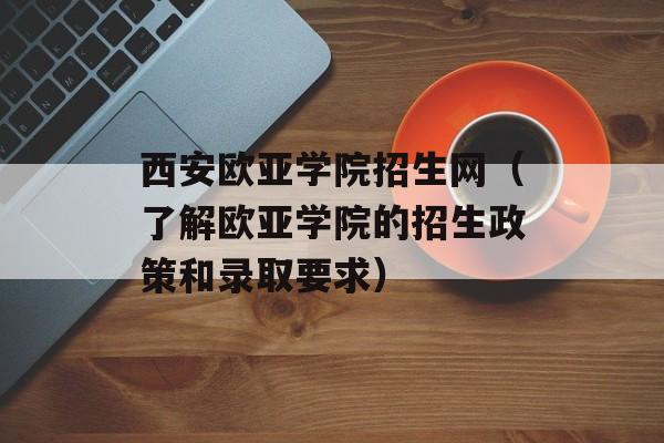 西安欧亚学院招生网（了解欧亚学院的招生政策和录取要求）-第1张图片-