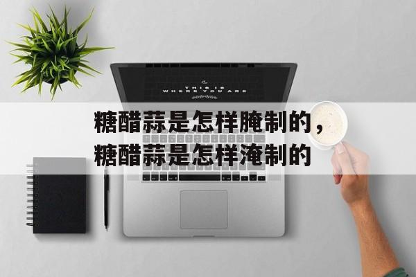 糖醋蒜是怎样腌制的，糖醋蒜是怎样淹制的-第1张图片-