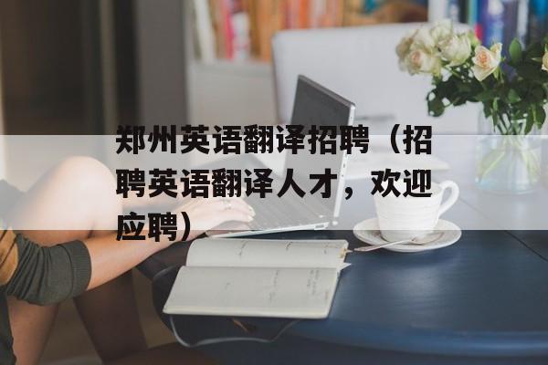 郑州英语翻译招聘（招聘英语翻译人才，欢迎应聘）-第1张图片-