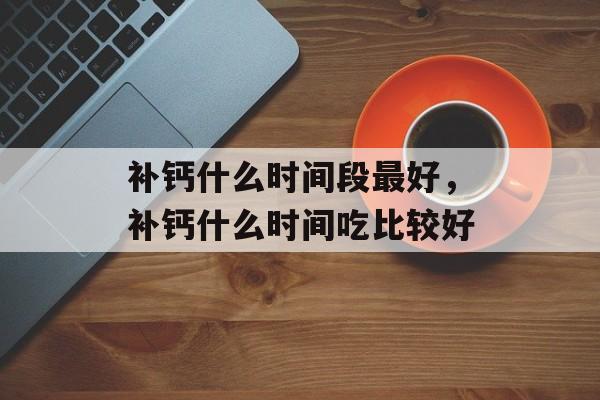 补钙什么时间段最好，补钙什么时间吃比较好-第1张图片-
