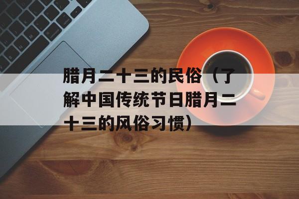 腊月二十三的民俗（了解中国传统节日腊月二十三的风俗习惯）-第1张图片-