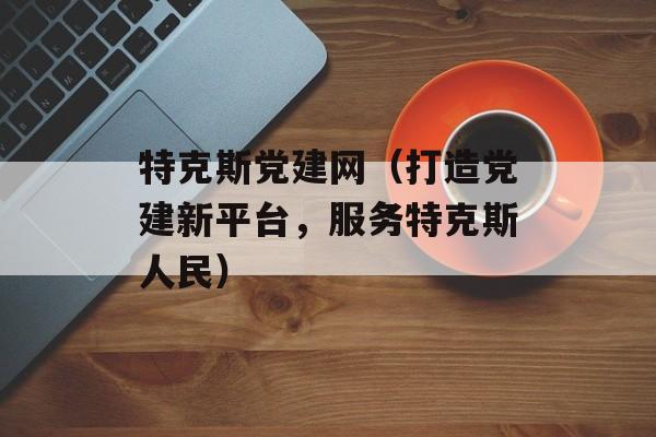 特克斯党建网（打造党建新平台，服务特克斯人民）-第1张图片-