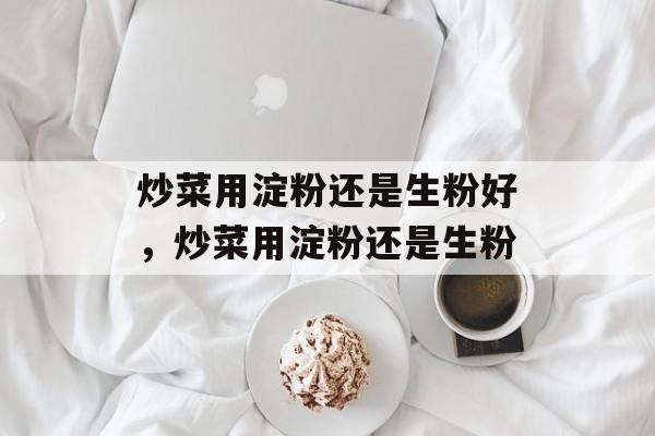 炒菜用淀粉还是生粉好，炒菜用淀粉还是生粉-第1张图片-