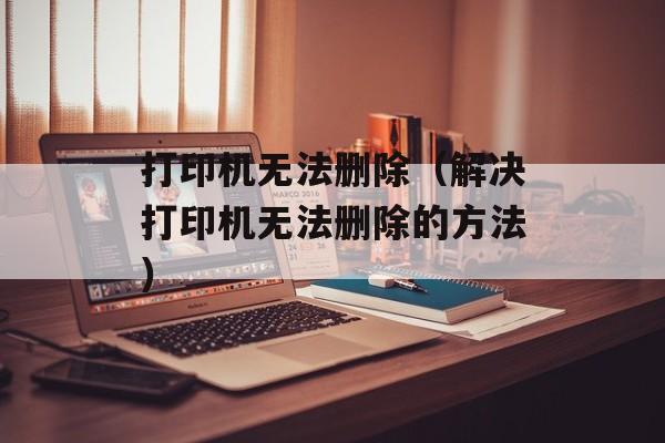 打印机无法删除（解决打印机无法删除的方法）-第1张图片-