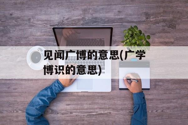 见闻广博的意思(广学博识的意思)-第1张图片-