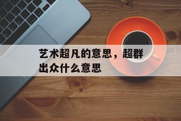 艺术超凡的意思，超群出众什么意思-第1张图片-