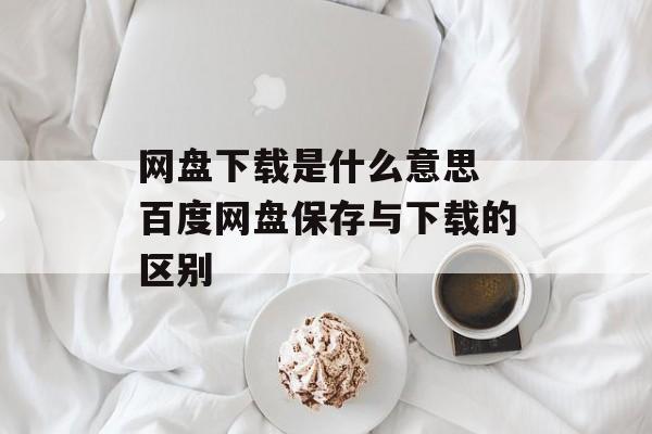 网盘下载是什么意思 百度网盘保存与下载的区别-第1张图片-