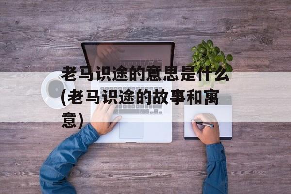 老马识途的意思是什么(老马识途的故事和寓意)-第1张图片-