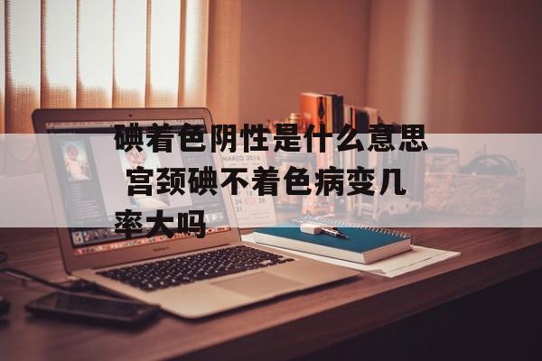 碘着色阴性是什么意思 宫颈碘不着色病变几率大吗-第1张图片-
