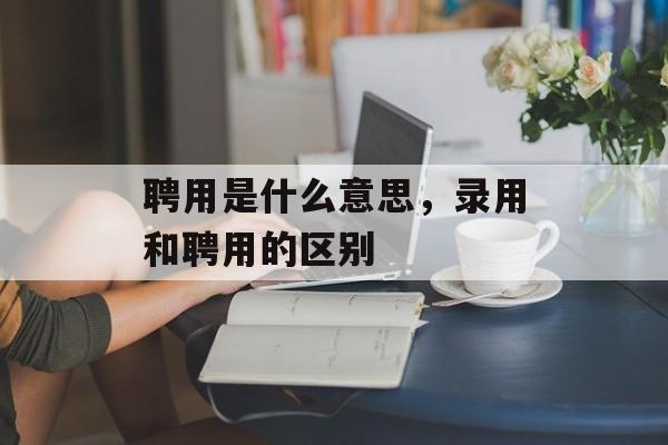 聘用是什么意思，录用和聘用的区别-第1张图片-