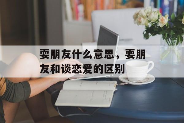 耍朋友什么意思，耍朋友和谈恋爱的区别-第1张图片-