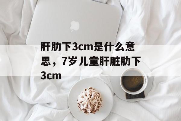 肝肋下3cm是什么意思，7岁儿童肝脏肋下3cm-第1张图片-