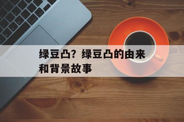 绿豆凸？绿豆凸的由来和背景故事-第1张图片-