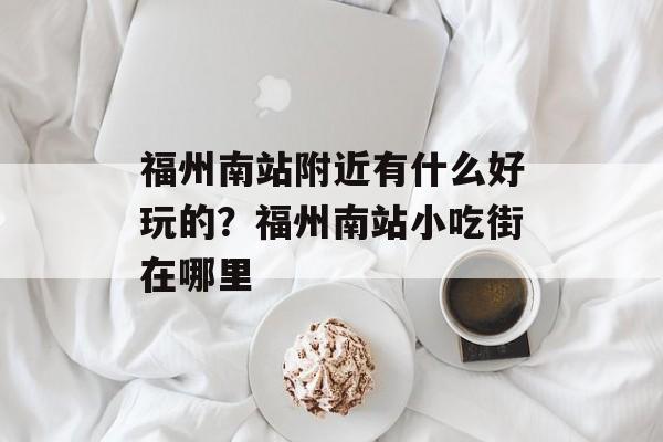 福州南站附近有什么好玩的？福州南站小吃街在哪里-第1张图片-