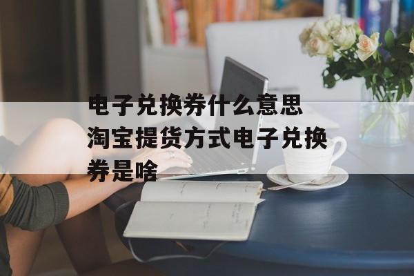 电子兑换券什么意思 淘宝提货方式电子兑换券是啥-第1张图片-