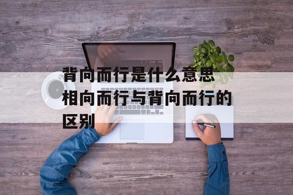 背向而行是什么意思 相向而行与背向而行的区别-第1张图片-