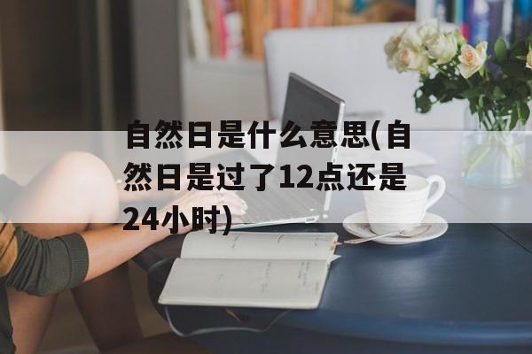 自然日是什么意思(自然日是过了12点还是24小时)-第1张图片-