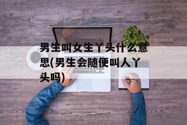 男生叫女生丫头什么意思(男生会随便叫人丫头吗)-第1张图片-