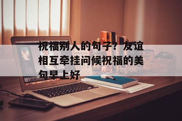 祝福别人的句子？友谊相互牵挂问候祝福的美句早上好-第1张图片-