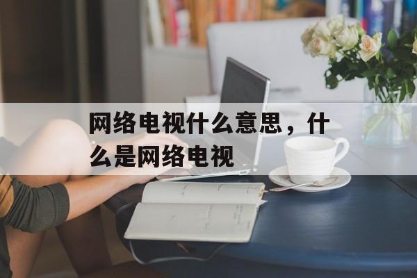 网络电视什么意思，什么是网络电视-第1张图片-