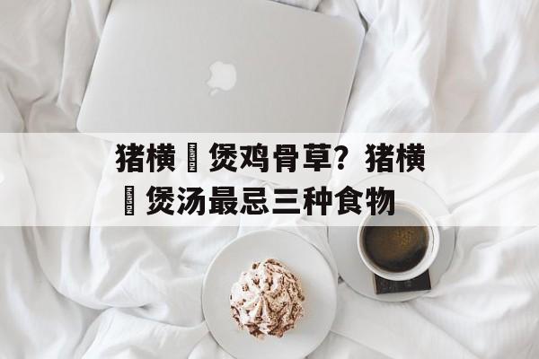 猪横脷煲鸡骨草？猪横脷煲汤最忌三种食物-第1张图片-
