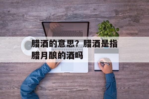 腊酒的意思？腊酒是指腊月酿的酒吗-第1张图片-