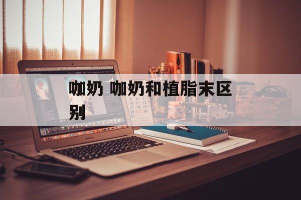 咖奶 咖奶和植脂末区别-第1张图片-