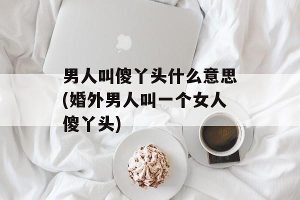 男人叫傻丫头什么意思(婚外男人叫一个女人傻丫头)-第1张图片-