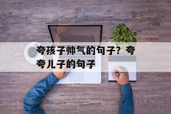 夸孩子帅气的句子？夸夸儿子的句子-第1张图片-