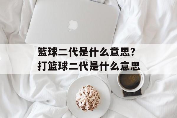 篮球二代是什么意思？打篮球二代是什么意思-第1张图片-
