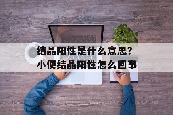 结晶阳性是什么意思？小便结晶阳性怎么回事-第1张图片-