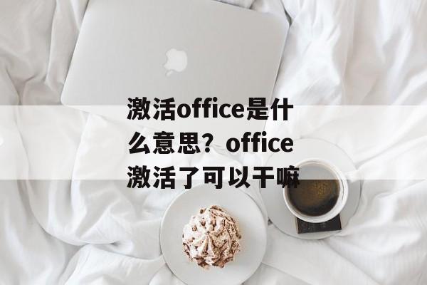 激活office是什么意思？office激活了可以干嘛-第1张图片-