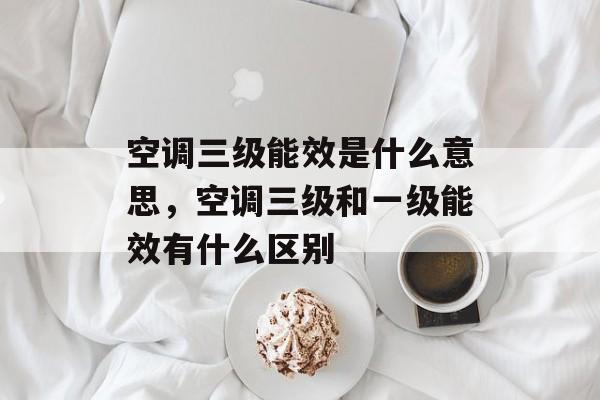 空调三级能效是什么意思，空调三级和一级能效有什么区别-第1张图片-