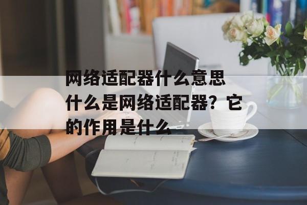 网络适配器什么意思 什么是网络适配器？它的作用是什么-第1张图片-