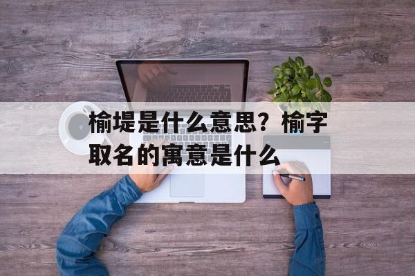 榆堤是什么意思？榆字取名的寓意是什么-第1张图片-