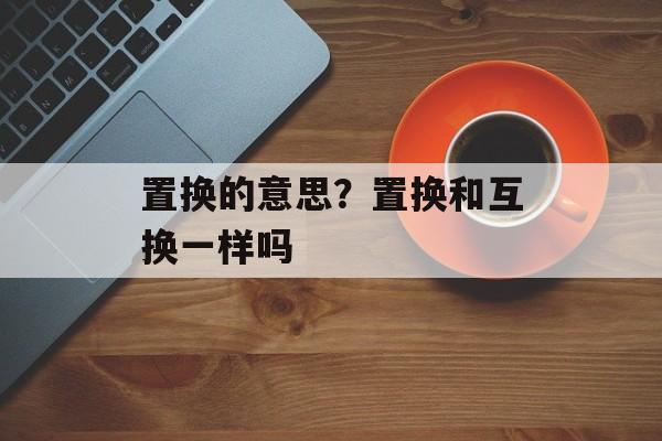 置换的意思？置换和互换一样吗-第1张图片-